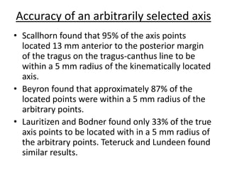 Accuracy of an arbitrarily selected axis
• Scallhorn found that 95% of the axis points
located 13 mm anterior to the posterior margin
of the tragus on the tragus-canthus line to be
within a 5 mm radius of the kinematically located
axis.
• Beyron found that approximately 87% of the
located points were within a 5 mm radius of the
arbitrary points.
• Lauritizen and Bodner found only 33% of the true
axis points to be located with in a 5 mm radius of
the arbitrary points. Teteruck and Lundeen found
similar results.
 