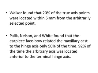 • Walker found that 20% of the true axis points
were located within 5 mm from the arbitrarily
selected point.
• Palik, Nelson, and White found that the
earpiece face-bow related the maxillary cast
to the hinge axis only 50% of the time. 92% of
the time the arbitrary axis was located
anterior to the terminal hinge axis.
 