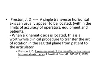 • Preston, J. D ---- A single transverse horizontal
axis can usually appear to be located. (within the
limits of accuracy of operators, equipment and
patients.)
- When a kinematic axis is located, this is a
worthwhile clinical procedure to transfer the arc
of rotation in the sagittal plane from patient to
the articulator
• Preston, J. D. A reassessment of the mandibular transverse
horizontal axis theory. J Prosthet Dent 41: 605-613, 1979.
-
 