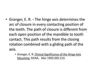• Granger, E. R. - The hinge axis determines the
arc of closure in every contacting position of
the teeth. The path of closure is different from
each open position of the mandible to tooth
contact. This path results from the closing
rotation combined with a gliding path of the
axis.
• Granger, E. R. Clinical Significance of the Hinge Axis
Mounting. DCNA, Mar 1959:205-213.
 
