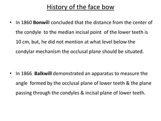 History of the face bow
• In 1860 Bonwill concluded that the distance from the center of
the condyle to the median incisal point of the lower teeth is
10 cm, but, he did not mention at what level below the
condylar mechanism the occlusal plane should be situated.
• In 1866 Balkwill demonstrated an apparatus to measure the
angle formed by the occlusal plane of lower teeth & the plane
passing through the condyles & incisal plane of lower teeth.
 