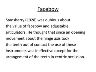 Facebow
Stansberry (1928) was dubious about
the value of facebow and adjustable
articulators. He thought that since an opening
movement about the hinge axis took
the teeth out of contact the use of these
instruments was ineffective except for the
arrangement of the teeth in centric occlusion.
 