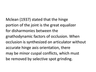 Mclean (1937) stated that the hinge
portion of the joint is the great equalizer
for disharmonies between the
gnathodynamic factors of occlusion. When
occlusion is synthesized on articulator without
accurate hinge axis orientation, there
may be minor cuspal conflicts, which must
be removed by selective spot grinding.
 