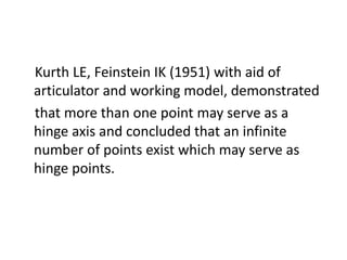 Kurth LE, Feinstein IK (1951) with aid of
articulator and working model, demonstrated
that more than one point may serve as a
hinge axis and concluded that an infinite
number of points exist which may serve as
hinge points.
 