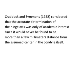Craddock and Symmons (1952) considered
that the accurate determination of
the hinge axis was only of academic interest
since it would never be found to be
more than a few millimeters distance form
the assumed center in the condyle itself.
 