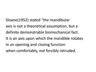 Sloane(1952) stated “the mandibular
axis is not a theoretical assumption, but a
definite demonstrable biomechanical fact.
It is an axis upon which the mandible rotates
in an opening and closing function
when comfortably, not forcibly retruded.
 