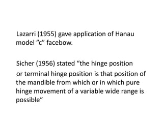 Lazarri (1955) gave application of Hanau
model ”c” facebow.
Sicher (1956) stated “the hinge position
or terminal hinge position is that position of
the mandible from which or in which pure
hinge movement of a variable wide range is
possible”
 