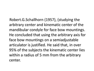 Robert.G.Schallhorn (1957), (studying the
arbitrary center and kinematic center of the
mandibular condyle for face bow mountings.
He concluded that using the arbitrary axis for
face bow mountings on a semiadjustable
articulator is justified. He said that, in over
95% of the subjects the kinematic center lies
within a radius of 5 mm from the arbitrary
center.
 