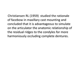 Christiansen RL (1959) studied the rationale
of facebow in maxillary cast mounting and
concluded that it is advantageous to simulate
on the articulator the anatomic relationship of
the residual ridges to the condyles for more
harmoniously occluding complete dentures.
 