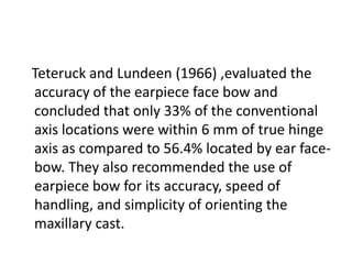 Teteruck and Lundeen (1966) ,evaluated the
accuracy of the earpiece face bow and
concluded that only 33% of the conventional
axis locations were within 6 mm of true hinge
axis as compared to 56.4% located by ear face-
bow. They also recommended the use of
earpiece bow for its accuracy, speed of
handling, and simplicity of orienting the
maxillary cast.
 