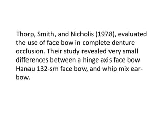Thorp, Smith, and Nicholis (1978), evaluated
the use of face bow in complete denture
occlusion. Their study revealed very small
differences between a hinge axis face bow
Hanau 132-sm face bow, and whip mix ear-
bow.
 