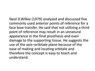 Neol D.Wilkie (1979) analyzed and discussed five
commonly used anterior points of reference for a
face bow transfer. He said that not utilizing a third
point of reference may result in an unnatural
appearance in the final prosthesis and even
damage to the supporting tissue. He suggests the
use of the axis–oribitale plane because of the
ease of making and locating orbitale and
therefore the concept is easy to teach and
understand.
 