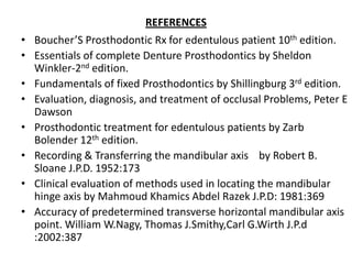 REFERENCES
• Boucher’S Prosthodontic Rx for edentulous patient 10th edition.
• Essentials of complete Denture Prosthodontics by Sheldon
Winkler-2nd edition.
• Fundamentals of fixed Prosthodontics by Shillingburg 3rd edition.
• Evaluation, diagnosis, and treatment of occlusal Problems, Peter E
Dawson
• Prosthodontic treatment for edentulous patients by Zarb
Bolender 12th edition.
• Recording & Transferring the mandibular axis by Robert B.
Sloane J.P.D. 1952:173
• Clinical evaluation of methods used in locating the mandibular
hinge axis by Mahmoud Khamics Abdel Razek J.P.D: 1981:369
• Accuracy of predetermined transverse horizontal mandibular axis
point. William W.Nagy, Thomas J.Smithy,Carl G.Wirth J.P.d
:2002:387
 