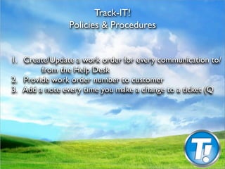 Track-IT!
                Policies & Procedures



1.
 Create/Update a work order for every communication to/
          from the Help Desk

2.
 Provide work order number to customer

3. Add a note every time you make a change to a ticket (Q
 