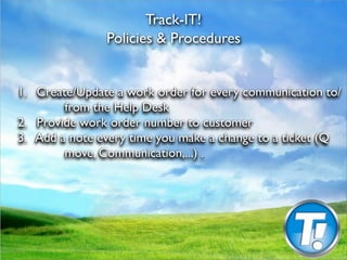 Track-IT!
                Policies & Procedures



1.
 Create/Update a work order for every communication to/
          from the Help Desk

2.
 Provide work order number to customer

3. Add a note every time you make a change to a ticket (Q
          move, Communication,...) .
 
