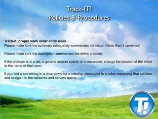 Track-IT!
                              Policies & Procedures


Track-It: proper work order entry rules
Please make sure the summary adequately summarizes the issue. (More then 1 sentence)

Please make sure the description summarizes the entire problem.

If the problem is in a lab, a general access space, or a classroom, change the location of the ticket
to the name of that room.

If you ﬁnd a something in a drop down list is missing, please put in a ticket requesting that addition
and assign it to the networks and servers queue.
 