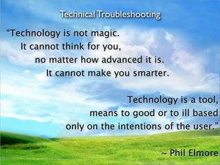 Technical Troubleshooting
“Technology is not magic.
   It cannot think for you,
       no matter how advanced it is.
         It cannot make you smarter.

                           Technology is a tool,
                  means to good or to ill based
             only on the intentions of the user.”

                                       ~ Phil Elmore
 