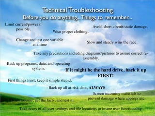 Technical Troubleshooting
          Before you do anything... Things to remember...
Limit current/power if
                                                      Avoid short circuit/static damage.
       possible.
                              Wear proper clothing.

      Change and test one variable
                                                   Slow and steady wins the race.
               at a time

                Take any precautions including diagrams/pictures to assure correct re-
                                             assembly.
 Back up programs, data, and operating
               system.             If it might be the hard drive, back it up
                                                          FIRST!
 First things First, keep it simple stupid.
                          Back up all at-risk data, ALWAYS.
                                                      Screen incoming materials to
   Don’t assume, get the facts, and test it.       prevent damage where appropriate.

        Take notes of all user settings and ﬁle locations to insure user functionality.
 