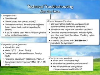 Technical Troubleshooting
                                           Get the facts.
Client Questions:
  •
 Their Name?
  •
 Their Contact Info (email, phone)?              General Symptom Questions:
  •
 Their relationship to the equipment/system       •
 Were any other machines, components or
     (user, owner, both, neither(reporting for           software added around the same time?
     others))                                         •
 What indicates to you that there is a problem?
  •
 If you're not the user, who is? Please give his  •
 Describe any error messages, indicator lights,
     or her contact information.                         and other machine information. (Flashing Lights,
                                                         Strange Sound)
                                                      •
 Is there a procedure to CONSISTENTLY
                                                         reproduce the symptom?
Equipment/System Questions:
 •
 Make? (Pc, Mac)
 •
 Model? (GX***, Imac, Emac)
 •
 Conﬁguration? (General Access, Faculty/
     Staff)
 •
 Peripheral equipment? (Scanners, Palm,...)         First occurrence questions
                                                         •
 When did it start happening?
 •
 Operating system if relevant?(Mac 10.*.*, XP,
                                                         •
 What else happened around that time?
     Vista)
                                                         •
 Any installations or conﬁguration
                                                            changes done around that time?
 