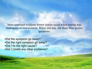 Most customer relations horror stories occur when testing was
inadequate or non-existent. When you test, ask these four quality
                           questions:

•Did the symptom go away?
•Did the right symptom go away?
•Did I ﬁx the right cause?
•Did I create any other problems?
 