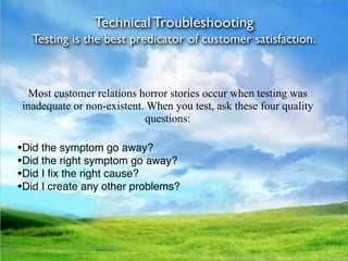 Technical Troubleshooting
   Testing is the best predicator of customer satisfaction.



  Most customer relations horror stories occur when testing was
inadequate or non-existent. When you test, ask these four quality
                           questions:

•Did the symptom go away?
•Did the right symptom go away?
•Did I ﬁx the right cause?
•Did I create any other problems?
 