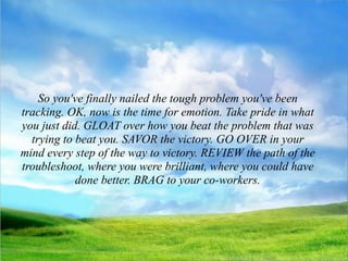 So you've finally nailed the tough problem you've been
tracking. OK, now is the time for emotion. Take pride in what
you just did. GLOAT over how you beat the problem that was
  trying to beat you. SAVOR the victory. GO OVER in your
mind every step of the way to victory. REVIEW the path of the
troubleshoot, where you were brilliant, where you could have
            done better. BRAG to your co-workers.
 