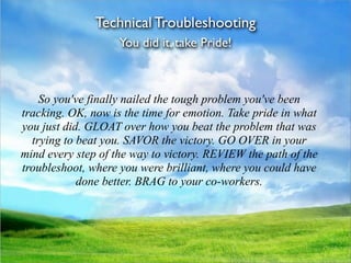 Technical Troubleshooting
                    You did it, take Pride!



    So you've finally nailed the tough problem you've been
tracking. OK, now is the time for emotion. Take pride in what
you just did. GLOAT over how you beat the problem that was
  trying to beat you. SAVOR the victory. GO OVER in your
mind every step of the way to victory. REVIEW the path of the
troubleshoot, where you were brilliant, where you could have
            done better. BRAG to your co-workers.
 