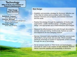Technology
Ofﬁce of the Sr. Vice President of
   Finance & Administration

                                                    Web Design
                                                    Academic Technology
            Web Design
          Shaun Gummere                           1.General Access Computing and Labs
                                                    User Services Administrator Responsibilities
                                                       Help Desk and promote a strategy which involves in-depthuse
                                                        – Instructional design consultation, for Simmons' effective
                                                           Establish
                                                       a. RIAA violations
                                                      User Servicesfor andinventory identify learning Simmons,
                                                      – AssistsWeb inonline communication with Simmons-owned
                                                           Hardware/software Nutshell Serviceswithin problems that to
                                                                            a
                                                       b. Routes staff, faculty,SOM student technology goals, to develop
                                                           of the Library and Online
                                                           partnerships with faculty Lab patrons
French, Mircea
 Baciu, Kevin
 Botsford, Frances
 Bedminster, Bernadette                                                          and to
                                                      – hardware and software provided in those general access
                                                       Infrastructure
 Fishman, Benjamin                                        the peopleSimmons and prospects, and between Simmons for
                                                           Admin rights innovative or
                                                           between who
                                                           engaging and all the assignments, to gather feedback
                                                      -c.Supports almostSystems respond to those problems. We
 

 Instructional Technologist for Blended Learning
 
   Unix Systems Administrator
       Senior Web Designer
       Administrative Assistant I                       Administrativecan solvesoftware/hardware that the
                                                          spaces, including loaning laptops and headphones.
                                                       Mediapurpose of always,touches, including to make other
      Technical Administrative Assistant II                and Services
                                                       d.Simmonsworld. learningsend community requests to
                                                           the the community improvement, and desktop/
                                                          usually, but notagreements
                                                           Conﬁdentiality
Gargano,Queen
 Brown, Jacob
           Joseph
 Correia, Michael
 Geluk, Systems Administrator
 
  Unix                                            – mobile-based andTechnologyof technology. of the Simmons
                                                    e. Technology staff, including Help maintenance
                                                        Administration, monitoring, and Desk staff.
                                                         appropriate educational use
                                                        Website updates for AV infrastructure.  
                                                                              Operations
 
 Technical Administrative Assistant II
        Web Designer/Content Mangement
       Senior Administrative Systems Analyst
 
Flynn, Brian
                                                     – Helps facultysupportof through the applicationstudents need
                                                        Technology Manager the Simmonsand their of and others
                                                         Application Infrastructure, including community intuitive site
                                                                                                the campus network,
                                                  2. –Explains,this strategysolves, or refers to the correct
Graffam, Mary
   Kuhns, Bella Manager r
        Systems Adminstrato                        - Operations get the software they
                                                   – Supports members
                                                         Realize educates,Manager Responsibilities
  
     Network Systems
 Mazzola,&Chad
    Training Administrative Systems Analyst
       Senior Development Manager
                                                        telephone system, equipmentCenter servers.
                                                         Support for eLearning Data in by and questions posed
                                                                              and general
                                                       installedtechnicalA/V purchasing access, and lab computers
                                                       All that on classroom, (learningissues the technology
                                                    a.source, faculty,usable interface design, compelling graphic
                                                         organization,
                                                       using audio/visual issuesSantoroclassrooms, study rooms,
                                                     – So technology andPatricia studentsmanagement system)
     Conway, Amy Ryan
     Gardner-Cook,
  Ito,Senior WebRobert Gail
     Bourque,
         ShinoSupport Specialist                   – (i.e. Library Infostaff and faced Lab, res campus labs, and 5
                                                                                             have
Matthews-DeNatale,
 

Morgunov, Nikolay Designer
     
 Senior Web Support Specialist Specialist
           User Computer Support                         Datadistance codes
                                                         Long               Commons, SOMand 7 days a week, up
                                                    b.by the entire Simmons computer-based) they technologies.
                                                     – (typically and appropriatecommunity,and support interfaces,
                                                       and event spaces, for academicWeb/interactive need on- to
                                                         design,                    use of
                                                                 integration services—maintain non-academic
     
    Media Developer
           Senior
    Associate Allison Academic Technology
                Director,
       SeniorGeovanyMedia Services
                                                      Gen. Acc.desktop/mobile sources of Online Services
                                                        Technical Labs for phone
                                                    – 15.5 hours/day.external issues when Manager of
                                                       Technology labs). and development
                                                       purposes. supportSimmons-owned Desk student technology
     Kukla,Administrative
     Dunbar, Thomas Systems Analyst
  Lopez,
     Campbell, Matthew                               –&Support to/from
                                                         imports for find
                                                    c. campus,contact                  Help technology in good
                                                        Point of andfaculty technology fluency and
McCormick,Support Specialist, Events
   Thompson,John
     
    Media Richard Specialist
           Application Support Specialist                  Computing isportal, file andour work through site analytics,
                                                  Telecommunications the Help Deskof printLees professional
                                                        including email, on vacation. Susan services, authentication,
                                                     – working order:effectiveness ofmaintains, updates,
                                                         Measure this
  
 
 Network Administrator
           Computer SupportKaren Chase
    Senior Instructional Designer
     Weiman, Lesley Janice                               fluency– the all users, to
                                                   - Advocates fortakes the form make technology as easy to
                                                            Cyndi Rubino                   faculty
  Marratzu, RiccardoAdministrator
       Senior SQL Database
     Ith, Samath
     Canero-Conklin,                                    and enterpriseuser testing. general access spacesour work
                                                                           backups.theContinuously infrastructure, labs.
                                                    –– troubleshoots, the users of audio/visual improve and training
                                                       Maintains and supports
                                                         surveys, management
                                                    d. Advocatesand and otherwise supports Simmons-owned
                                                         Credit card for faculty
Mirque, Andrew Support Technician
  
 
 Systems AdministratorSupport Specialist
     
     Sr Application
          Media Senior                                use and trouble-free consultation, faculty grants, and
                                                         Reporting
                                                         development,             as possible: timing of roll-outs,
    Academic Computer Support Specialist
           Senior
                                Admin.
    Learning Technology Administrator               e.Infrastructure anfor new spacesprinter, computer, and a/v
                                                       computers, of new tools, testingmedium. User Services
                                                       including planning ever-changing with built-in for faculty, staff
                                                         and respond to
                                                         Phone cardsprinters, and peripherals, and investigates
                                                       For example: ensuring pro-active applications technology, so
                                                      easeSimmons-supported software services, hardware, and
                                                         on of use
 Ramey, James
    Le, Vu Allison
    Catlin,
Previte, AngeliqueTechnician                        – technologies new to Simmons. the a/v ensure updates/new
                                                                                         new to functionality that
                                                    f. Payroll questions integration of recommending additional or new
                                                       equipment and and implementing new technologies.
                                                        Evaluation checks are will have
                                                       that Simmons spaces done;when needed to Technology
 TechnologyComputer Support Specialist
 
 
 Manager of Support       Systems
         Media Telecommunications
         Senior                                    &Online Services byand data
                                                         and students.
                                                      products for use
                                                         Supply work,
                                                     – softwareinterfaces the college.
   Production Assistant
    Mullarkey, JamesElena Lander
 Dr. Braddlee Aran                                  g. technologiesat a cost thatproperties socan bear. Kim Brookes
                                                        Cell phoneSimmons' web the College that they communicate
                                                         David as reimbursements
                                                     –Servesneed, and documentation; and coordinating with the
                                                       users Bruce
                                                         Maintain Technology’s ambassador to the community.
    Gilmore,
Santiago, Elizabeth
    
    Media Support Specialist Specialist
         Senior Computer Support                  3. Shared ResponsibilitiesRegistrar's Office, Library staff, etc.
                                                       Campus Card being timely and accurate. Where possible,
                                                         effectively by office, the
   Sr. Instructional Designer                      –– Educates, deep technical support and assistance hardware
                                                         Production services – video, audio, web and management
                                                                                            and account print for courses
                                                        Providing advises, audio/visual to appropriate content owners
                                                         User support and helps troubleshoot, and fixes for staff,
                                                    – Taxi vouchers for Datatel/AARCequipment to faculty, issues
    Perkinson, David
    Jaquith, Martin                                      distribute ownership of content
                                                       Loans laptops
                                                    a. and software issues for or makes Simmons-owned and
                                                   Director also: facilitates people withmost technology-
Traynor, Jamie Support Specialist                        and research
    
    Senior Media
         Computer Support Specialist
   Production Specialist                           – personally-ownedother Technology units, purchases and all
                                                        un-resolvable by of technology. existing including Technology
                                                         through the use
                                                   relatedstudents. andtechnology software and new
                                                       and educate
                                                    b. Helpsvolume users and market
                                                         General questions site license                        Academic
    Straw, Autumn
    Russell, Aaron                                      Access to theAdministrative Systems, and Help Desk.
                                                        Technology, receiving room, clinic room,
Wright, Sean
    
    Senior Media Support Specialist
         Computer Support Specialist
                                                   desktop/mobile computing purchases and meeting as
                                                    c. services or products through fun campaigns, such room (L330)
                                                     – Investigation and assessment oftrends and the College, (ie;
                                                                                             emerging technologies and
                                                                                                   for
   Instructional Technologist
    Therrien, Joseph                               makes as campus experts on . . . Oh My!," andtechnologies;2.0
                                                     – "Leopard, Vista, and Office Web
                                                         Act discounted pricing available to the community.
                                                                                                         Technology
                                                         wikis,blogs, podcasting, digital storytelling, clickers, web to
    
    Assistant Media Technician                    Tricks and for users in the creation of web interfaces; strive
                                                         advocate Treats.
                                                         multimedia) to provide faculty and staff within Simmons'
                                                         deliver improved usability and accessibility
                                                         recommendations and guidance in curricular integration.
 