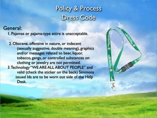 Policy & Process
                                  Dress Code
General:

 1. Pajamas or pajama-type attire is unacceptable.

   2. Obscene, offensive in nature, or indecent
         (sexually suggestive, double meaning), graphics
         and/or messages related to beer, liquor,
         tobacco, gangs, or controlled substances on
         clothing or jewelry are not permitted.

 3. Technology “WE ARE ALL ABOUT PEOPLE” and
         valid (check the sticker on the back) Simmons

       issued Ids are to be worn out side of the Help
         Desk.
 