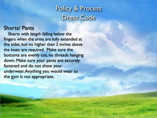 Policy & Process
                              Dress Code
Shorts/ Pants

 Shorts with length falling below the
ﬁngers when the arms are fully extended at
the sides, but no higher than 2 inches above
the knee, are required. Make sure the
bottoms are evenly cut, no threads hanging
down. Make sure your pants are securely
fastened and do not show your
underwear. Anything you would wear to
the gym is not appropriate.
 