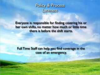 Policy & Process
                  Lateness

Everyone is responsible for ﬁnding covering his or
her own shifts, no matter how much or little time
         there is before the shift starts.




 Full Time Staff can help you ﬁnd coverage in the
               case of an emergency.
 
