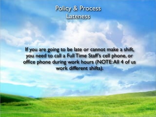 Policy & Process
                   Lateness



 If you are going to be late or cannot make a shift,
  you need to call a Full Time Staff’s cell phone, or
ofﬁce phone during work hours (NOTE: All 4 of us
                work different shifts).
 
