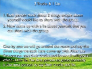 2 Truths & 1 Lie

1. Each person think about 2 things unique about
   yourself would like to share with the group.
2. Now come up with a lie about yourself, that you
   can share with the group.


One by one we will go around the room and say the
three things we each have come up with. After the
ﬁrst person says their truths and lie we all will guess
which is the lie. The ﬁrst person to guess correctly
is the next person to say their truths and lie.
 