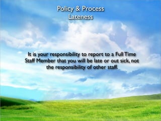 Policy & Process
                  Lateness




 It is your responsibility to report to a Full Time
Staff Member that you will be late or out sick, not
          the responsibility of other staff.
 