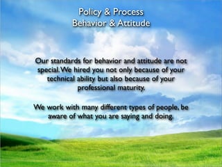Policy & Process
           Behavior & Attitude


Our standards for behavior and attitude are not
special. We hired you not only because of your
   technical ability but also because of your
             professional maturity.

We work with many different types of people, be
   aware of what you are saying and doing.
 