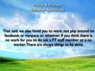Policy & Process
                 Behavior & Attitude




That said, we also hired you to work, not play around on
 facebook or myspace or whatever. If you think there is
  no work for you to do ask a FT staff member or a co
      worker. There are always things to be done.
 