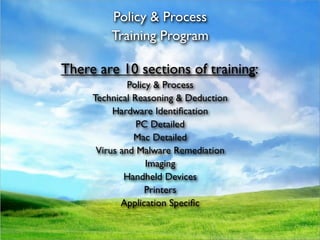 Policy & Process
         Training Program

There are 10 sections of training:
              Policy & Process
     Technical Reasoning & Deduction
          Hardware Identiﬁcation
                PC Detailed
               Mac Detailed
      Virus and Malware Remediation
                   Imaging
             Handheld Devices
                   Printers
            Application Speciﬁc
 