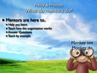 Policy & Process
               What do mentors do?
● Mentors are here to..
 ● Help you learn
 ● Teach how the organization works
 ● Answer Questions
 ● Teach by example

                                         Monkey see
                                         Monkey do
 