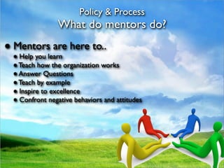 Policy & Process
               What do mentors do?
● Mentors are here to..
 ● Help you learn
 ● Teach how the organization works
 ● Answer Questions
 ● Teach by example
 ● Inspire to excellence
 ● Confront negative behaviors and attitudes
 