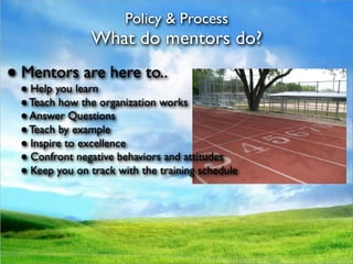Policy & Process
               What do mentors do?
● Mentors are here to..
 ● Help you learn
 ● Teach how the organization works
 ● Answer Questions
 ● Teach by example
 ● Inspire to excellence
 ● Confront negative behaviors and attitudes
 ● Keep you on track with the training schedule
 
