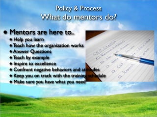 Policy & Process
               What do mentors do?
● Mentors are here to..
 ● Help you learn
 ● Teach how the organization works
 ● Answer Questions
 ● Teach by example
 ● Inspire to excellence
 ● Confront negative behaviors and attitudes
 ● Keep you on track with the training schedule
 ● Make sure you have what you need
 