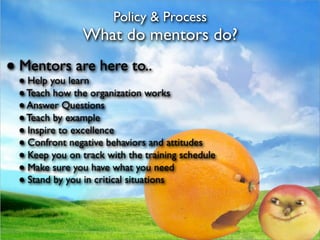 Policy & Process
               What do mentors do?
● Mentors are here to..
 ● Help you learn
 ● Teach how the organization works
 ● Answer Questions
 ● Teach by example
 ● Inspire to excellence
 ● Confront negative behaviors and attitudes
 ● Keep you on track with the training schedule
 ● Make sure you have what you need
 ● Stand by you in critical situations
 