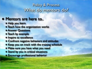 Policy & Process
               What do mentors do?
● Mentors are here to..
 ● Help you learn
 ● Teach how the organization works
 ● Answer Questions
 ● Teach by example
 ● Inspire to excellence
 ● Confront negative behaviors and attitudes
 ● Keep you on track with the training schedule
 ● Make sure you have what you need
 ● Stand by you in critical situations
 ● Encourage professional behavior
 