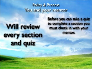 Policy & Process
       You and your mentor
                  Before you can take a quiz
                  to complete a section you
 Will review       must check in with your
                           mentor.
every section
  and quiz
 