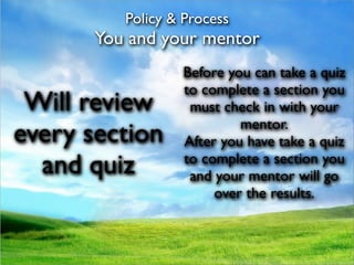 Policy & Process
       You and your mentor
                  Before you can take a quiz
                  to complete a section you
 Will review       must check in with your
                           mentor.
every section     After you have take a quiz
  and quiz        to complete a section you
                   and your mentor will go
                       over the results.
 