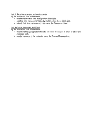 Unit 3: Time Management and Assignments
By the end of this unit, students will:
• determine effective time management strategies.
• create a time management plan by implementing these strategies.
• submit their time management plan using the Assignment tool.
Unit 4 Course Messages and Email
By the end of this unit, students will:
• determine the appropriate netiquette for online messages in email or other text
message tools.
• send a message to the instructor using the Course Message tool.
 