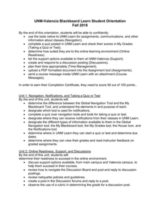 UNM-Valencia Blackboard Learn Student Orientation
Fall 2018
By the end of this orientation, students will be able to confidently:
• use the tools native to UNM Learn for assignments, communications, and other
information about classes (Navigation).
• complete a quiz posted in UNM Learn and check their scores in My Grades
(Taking a Quiz or Test).
• determine how suited they are to the online learning environment (Online
Readiness).
• list the support options available to them at UNM-Valencia (Support).
• create and respond to a discussion posting (Discussions).
• plan their time appropriately (Time Management).
• upload a PDF formatted document into the Assignment tool (Assignments).
• send a course message inside UNM Learn with an attachment (Course
Messages).
In order to earn their Completion Certificate, they need to score 90 out of 100 points..
Unit 1: Navigation, Notifications, and Taking a Quiz or Test
By the end of this unit, students will:
• determine the difference between the Global Navigation Tool and the My
Blackboard Tool, and understand the elements in and purpose of each.
• designate which tool is used for notifications.
• complete a quiz over navigation tools and tools for taking a quiz or test.
• designate where they can receive notifications from their classes in UNM Learn.
• designate the different types of information available to them in the Global
Navigation tool, the My Blackboard tool, the My Grades tool, the House Icon, and
the Notifications tool.
• determine where in UNM Learn they can start a quiz or test and determine due
dates.
• determine where they can view their grades and read instructor feedback on
graded assignments.
Unit 2: Online Readiness, Support, and Discussions
By the end of this unit, students will:
determine their readiness to succeed in the online environment.
• discuss support options available, from main campus and Valencia campus, to
help them succeed in their courses.
• review how to navigate the Discussion Board and post and reply to discussion
postings.
• review netiquette policies and guidelines.
• create a post in the Discussion forums and reply to a post.
• observe the use of a rubric in determining the grade for a discussion post.
 