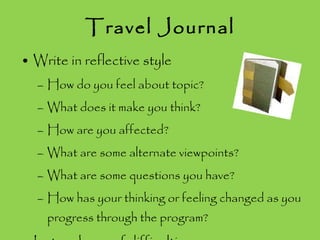 Travel Journal Write in reflective style How do you feel about topic? What does it make you think? How are you affected? What are some alternate viewpoints? What are some questions you have? How has your thinking or feeling changed as you progress through the program? Let me know of difficulties 