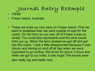 Journal Entry Example 7/8/08 Fraser Island, Australia    Today we woke up very early on Fraser Island. First we went to breakfast then we went outside to wait for the coach. On the ferry on our way off of Fraser it was so windy! You could lean backwards and the wind would hold you up. When the ferry docked we got off and got into the coach. I was a little disappointed because it was cloudy and raining on and off all day when we were supposed to go surfing. We drove for about 2 hours and when we got to our hotel, it was huge! The rooms were also really big and really nice .  