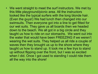 We went straight to meet the surf instructors. We met by this little playground/picnic area. All the instructors looked like the typical surfers with the long blonde hair. (Even the guys!) We had lunch then changed into our swimsuits. Then everyone got into a line to get fitted for our wet suits. They gave us all boards then we headed down to the beach. We all got in a big circle and they taught us how to ride on our stomachs.  We went out into the water that would have been FREEZING if we weren’t wearing the wet suits. They helped us all ride a couple of waves then they brought us up to the shore where they taught us how to stand up. It took me a few trys to stand up without flipping over the front, but I was so excited when I did. Once I got used to standing I could ride them all the way into the shore! 